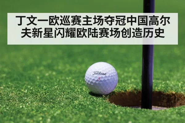 丁文一欧巡赛主场夺冠中国高尔夫新星闪耀欧陆赛场创造历史