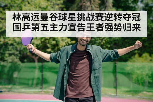 林高远曼谷球星挑战赛逆转夺冠 国乒第五主力宣告王者强势归来