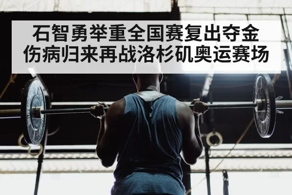 石智勇举重全国赛复出夺金 伤病归来再战洛杉矶奥运赛场